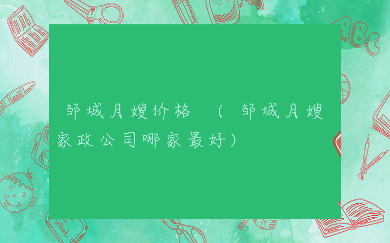 邹城月嫂价格 (邹城月嫂家政公司哪家最好)